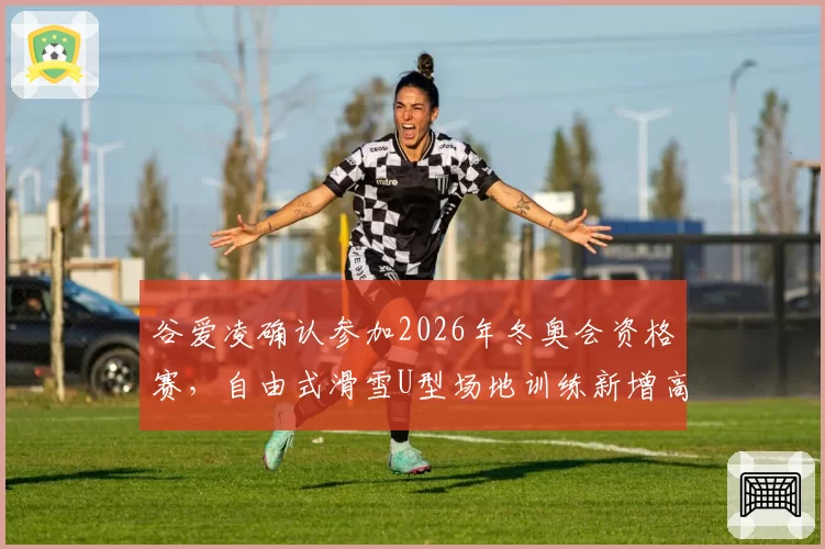 谷爱凌确认参加2026年冬奥会资格赛，自由式滑雪U型场地训练新增高难度动作