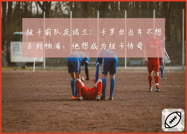 纽卡前队友诺兰：卡罗尔当年不想去利物浦，他想成为纽卡传奇