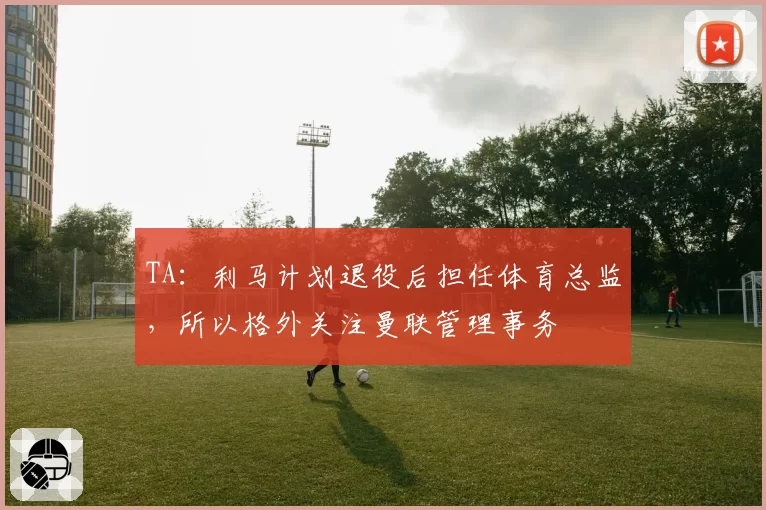 TA：利马计划退役后担任体育总监，所以格外关注曼联管理事务