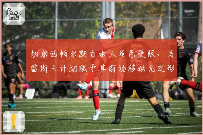 切尔西帕尔默自由人角色受限，马雷斯卡计划赋予其前场移动无定形战术权