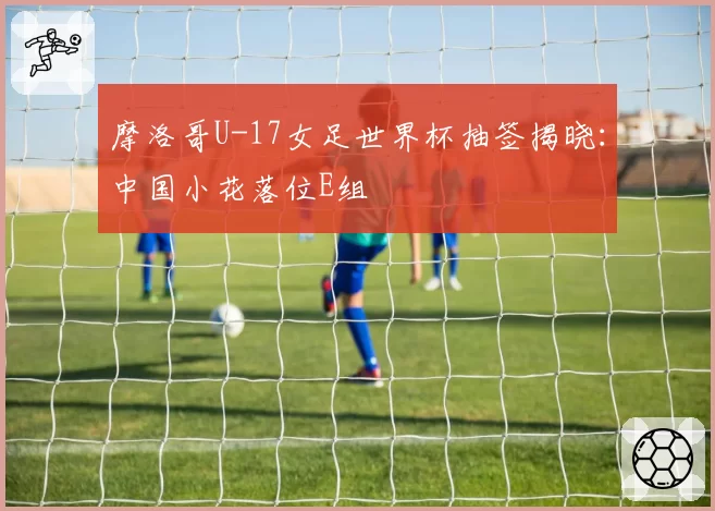 摩洛哥U-17女足世界杯抽签揭晓：中国小花落位E组
