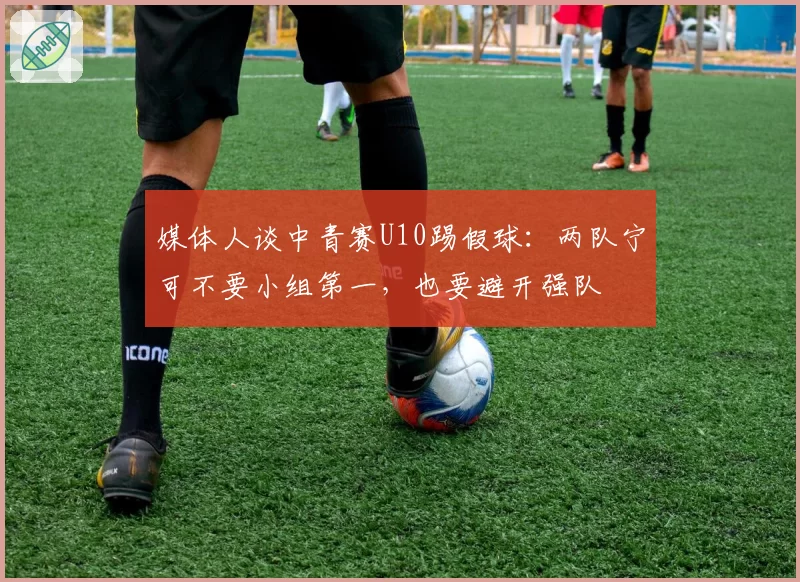 媒体人谈中青赛U10踢假球：两队宁可不要小组第一，也要避开强队