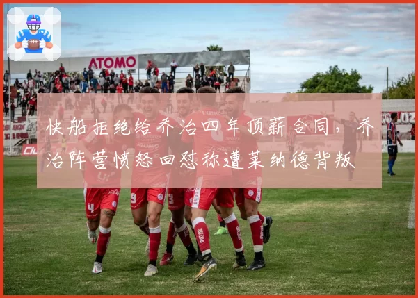 快船拒绝给乔治四年顶薪合同，乔治阵营愤怒回怼称遭莱纳德背叛