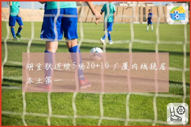 胡金秋连续5场20+10 广厦内线稳居本土第一
