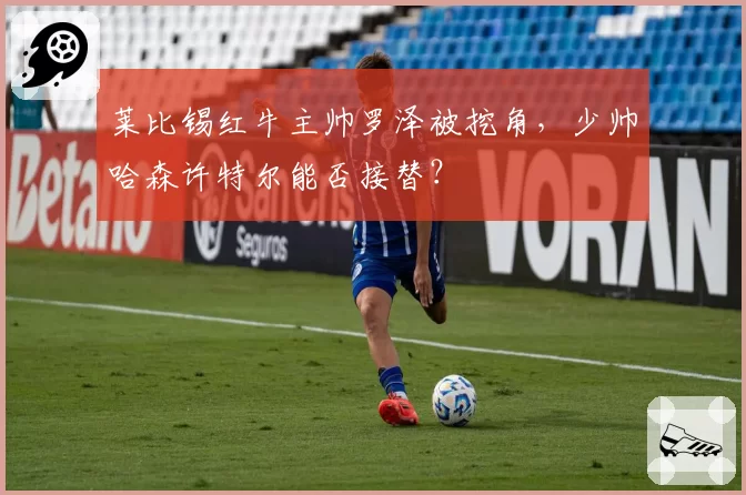 莱比锡红牛主帅罗泽被挖角，少帅哈森许特尔能否接替？
