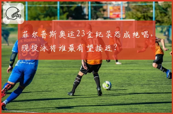 菲尔普斯奥运23金纪录恐成绝唱，现役泳将谁最有望接近？