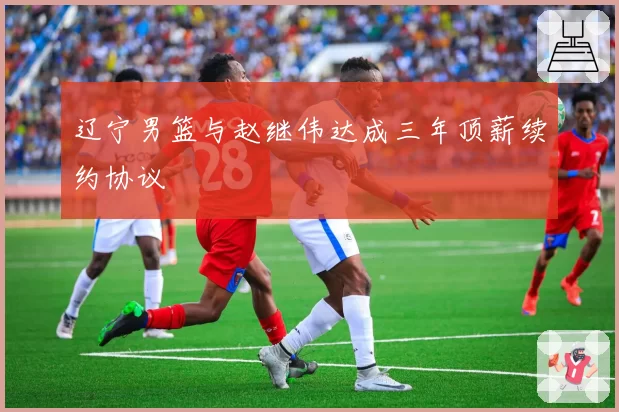 辽宁男篮与赵继伟达成三年顶薪续约协议