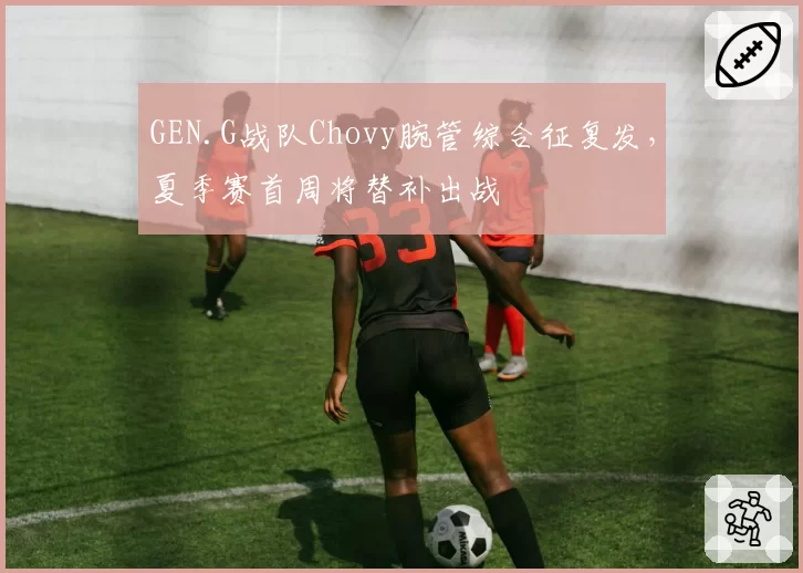 GEN.G战队Chovy腕管综合征复发，夏季赛首周将替补出战