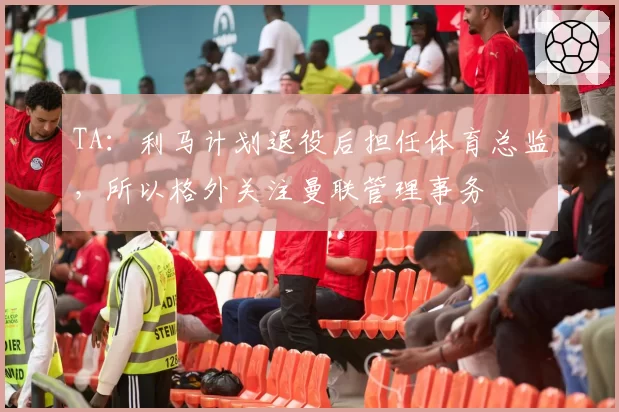 TA：利马计划退役后担任体育总监，所以格外关注曼联管理事务