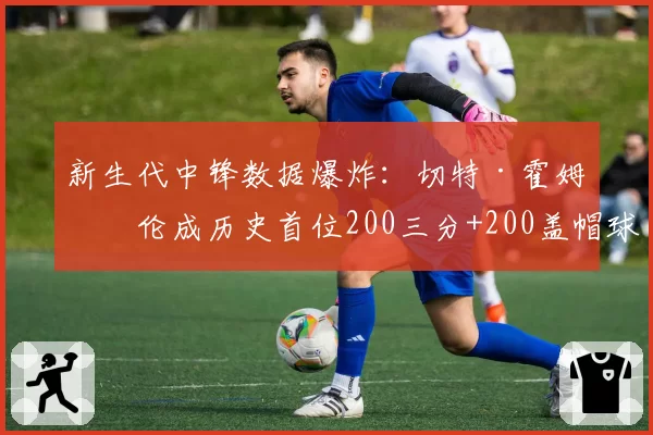 新生代中锋数据爆炸：切特·霍姆格伦成历史首位200三分+200盖帽球员