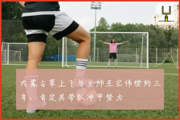 内蒙古草上飞与主帅王宏伟续约三年，肯定其带队冲甲努力