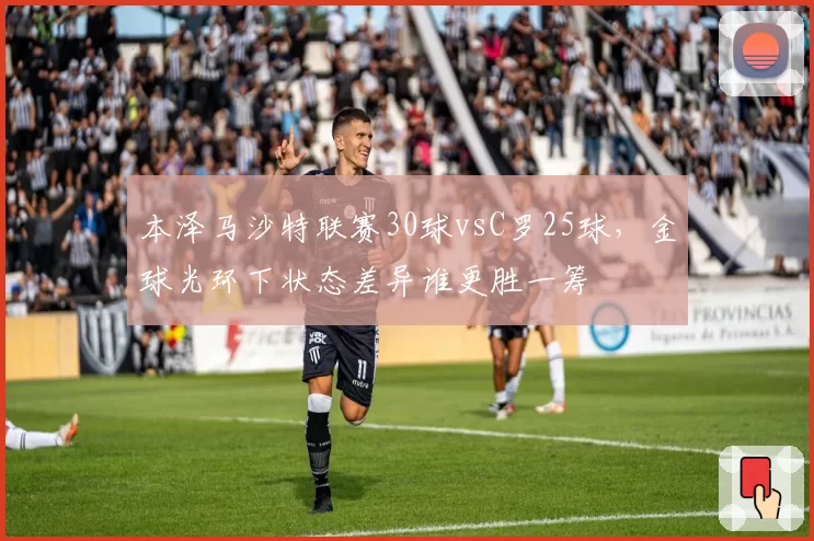本泽马沙特联赛30球vsC罗25球，金球光环下状态差异谁更胜一筹