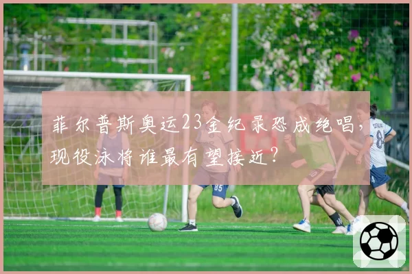 菲尔普斯奥运23金纪录恐成绝唱，现役泳将谁最有望接近？
