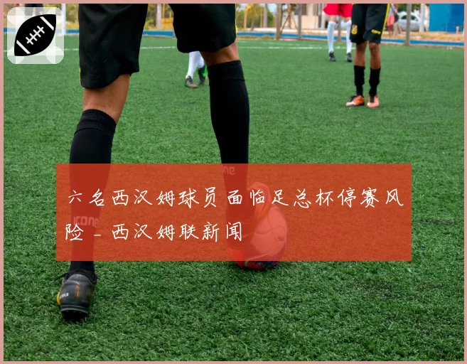 六名西汉姆球员面临足总杯停赛风险 _ 西汉姆联新闻