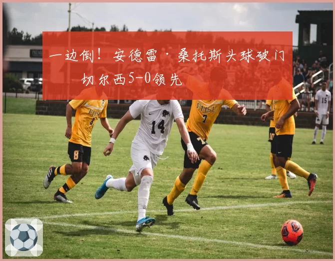 一边倒！安德雷·桑托斯头球破门，切尔西5-0领先