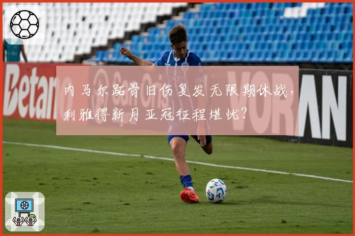 内马尔跖骨旧伤复发无限期休战，利雅得新月亚冠征程堪忧？