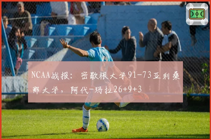 NCAA战报：密歇根大学91-73亚利桑那大学，阿代-玛拉26+9+3
