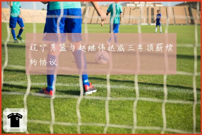 辽宁男篮与赵继伟达成三年顶薪续约协议