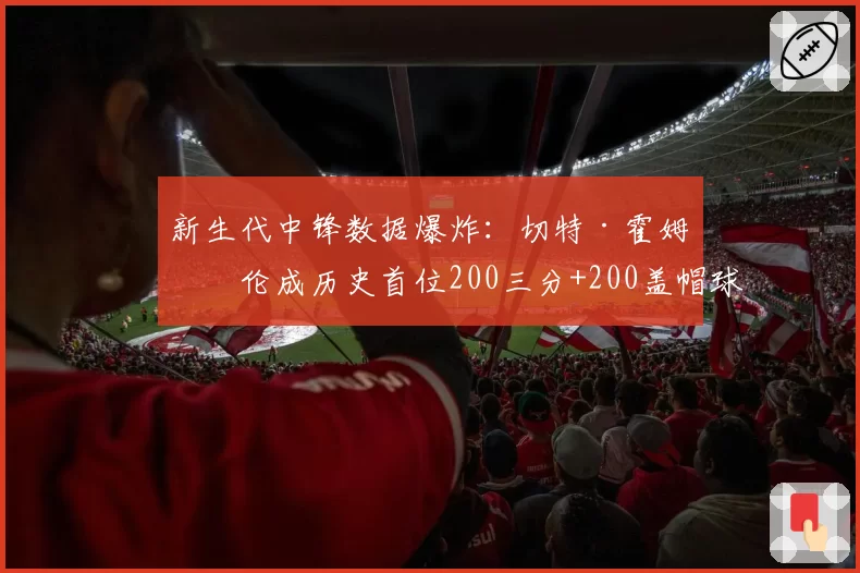 新生代中锋数据爆炸：切特·霍姆格伦成历史首位200三分+200盖帽球员