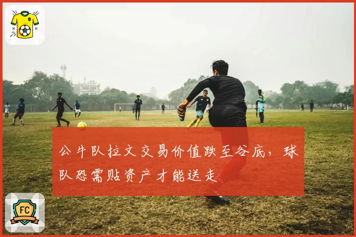 公牛队拉文交易价值跌至谷底，球队恐需贴资产才能送走