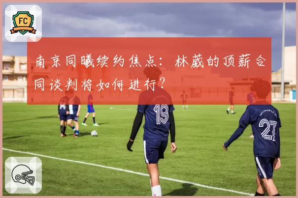 南京同曦续约焦点：林葳的顶薪合同谈判将如何进行？