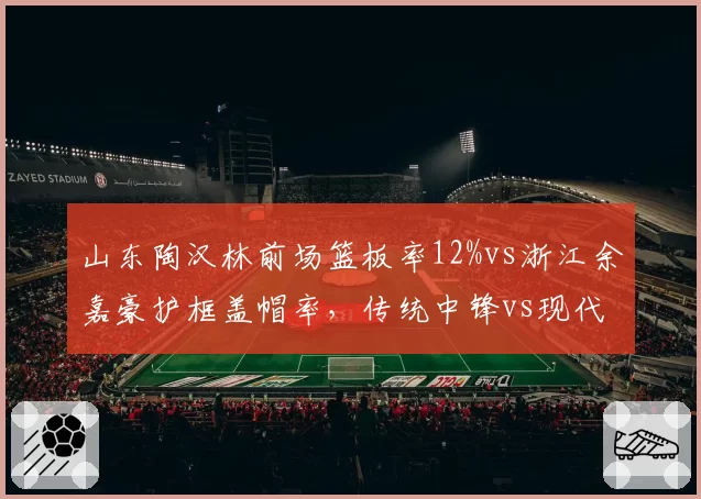 山东陶汉林前场篮板率12%vs浙江余嘉豪护框盖帽率，传统中锋vs现代中锋