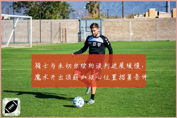 骑士与米切尔续约谈判进展缓慢，魔术开出顶薪加核心位置招募条件