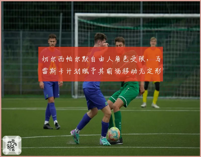 切尔西帕尔默自由人角色受限，马雷斯卡计划赋予其前场移动无定形战术权