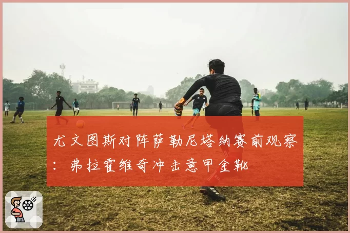 尤文图斯对阵萨勒尼塔纳赛前观察：弗拉霍维奇冲击意甲金靴