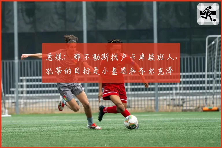 意媒：那不勒斯找卢卡库接班人，孔蒂的目标是小基恩和齐尔克泽