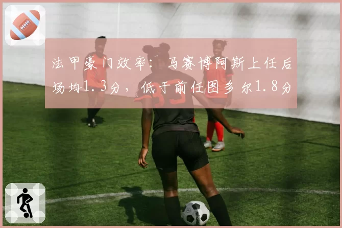 法甲豪门效率：马赛博阿斯上任后场均1.3分，低于前任图多尔1.8分