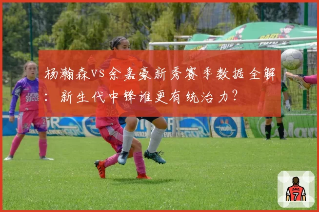 杨瀚森vs余嘉豪新秀赛季数据全解：新生代中锋谁更有统治力？