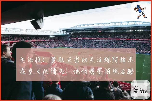 电讯报：曼联正密切关注琼阿梅尼在皇马的情况！他们想签顶级后腰