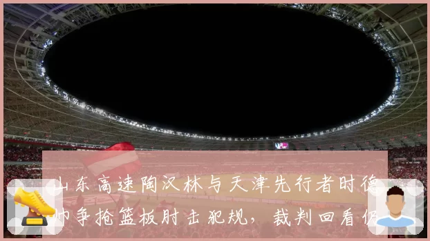 山东高速陶汉林与天津先行者时德帅争抢篮板肘击犯规，裁判回看仍维持原判
