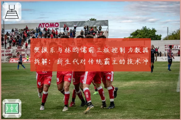 樊振东与林昀儒前三板控制力数据拆解：新生代对传统霸主的技术冲击