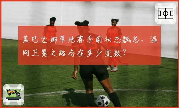 莱巴金娜草地赛季前状态飘忽，温网卫冕之路存在多少变数？