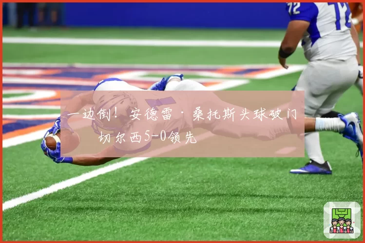 一边倒！安德雷·桑托斯头球破门，切尔西5-0领先