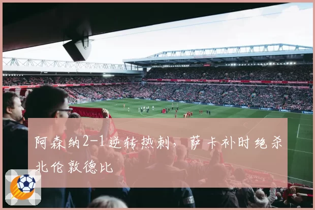 阿森纳2-1逆转热刺，萨卡补时绝杀北伦敦德比