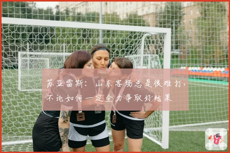 苏亚雷斯：山东客场总是很难打，不论如何一定全力争取好结果