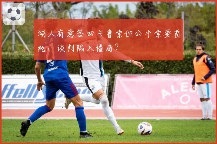 湖人有意签回卡鲁索但公牛索要首轮，谈判陷入僵局？