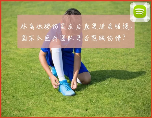 林高远腰伤复发后康复进度缓慢，国家队医疗团队是否隐瞒伤情？