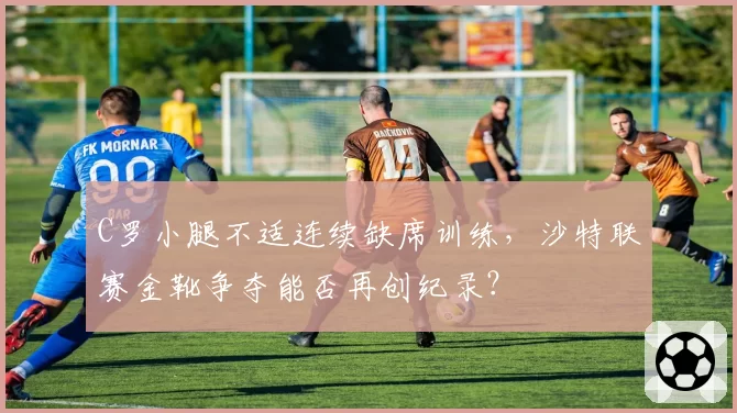 C罗小腿不适连续缺席训练，沙特联赛金靴争夺能否再创纪录？