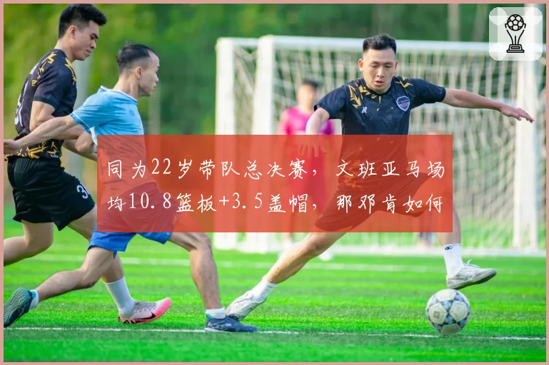 同为22岁带队总决赛，文班亚马场均10.8篮板+3.5盖帽，那邓肯如何