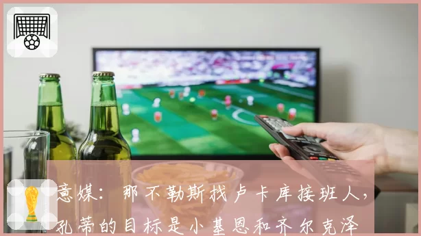 意媒：那不勒斯找卢卡库接班人，孔蒂的目标是小基恩和齐尔克泽