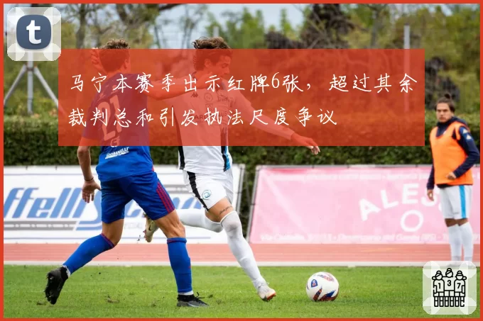 马宁本赛季出示红牌6张，超过其余裁判总和引发执法尺度争议
