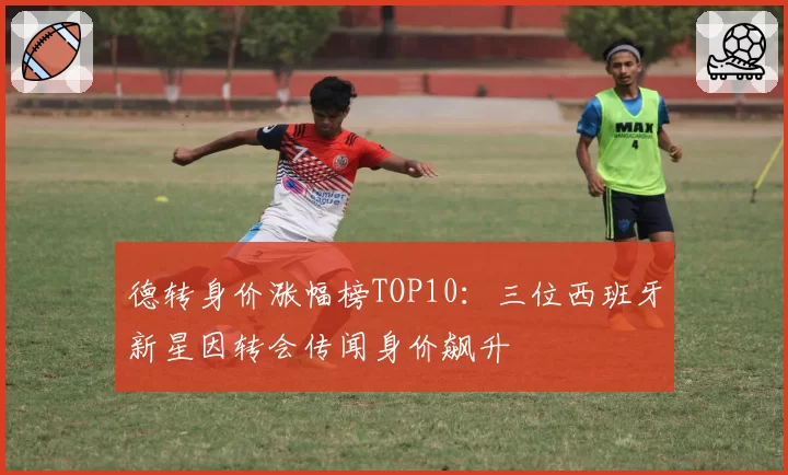 德转身价涨幅榜TOP10：三位西班牙新星因转会传闻身价飙升