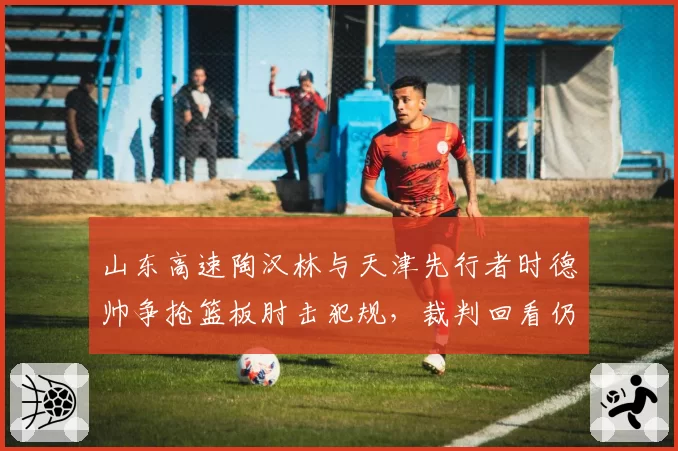 山东高速陶汉林与天津先行者时德帅争抢篮板肘击犯规，裁判回看仍维持原判