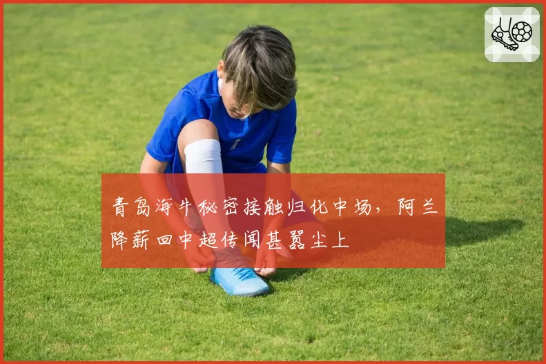 青岛海牛秘密接触归化中场，阿兰降薪回中超传闻甚嚣尘上
