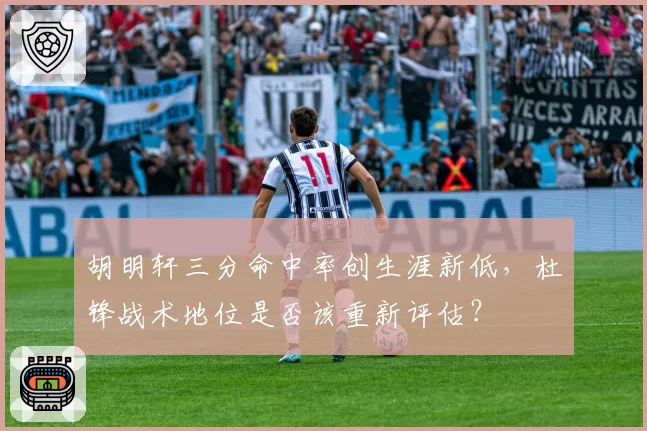 胡明轩三分命中率创生涯新低，杜锋战术地位是否该重新评估？