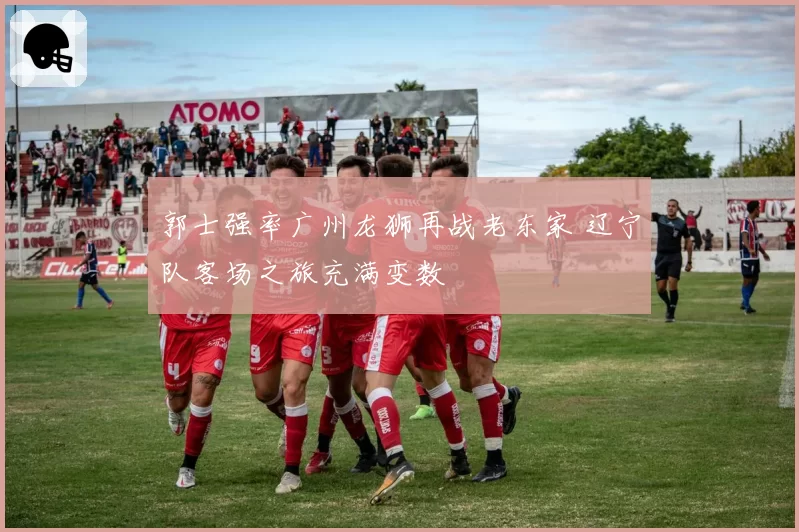郭士强率广州龙狮再战老东家 辽宁队客场之旅充满变数